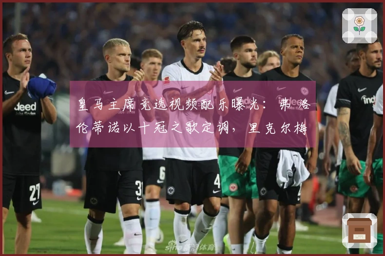 皇马主席竞选视频配乐曝光：弗 洛伦蒂诺以十冠之歌定调，里克尔梅选用老版队歌