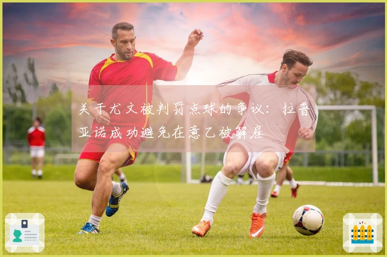 关于尤文被判罚点球的争议：拉普亚诺成功避免在意乙被解雇